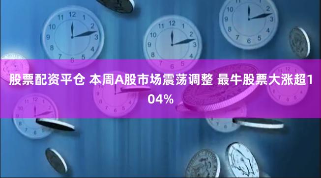 股票配资平仓 本周A股市场震荡调整 最牛股票大涨超104%