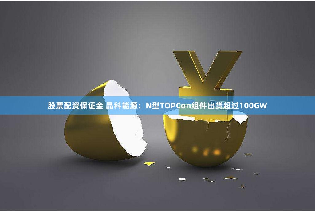 股票配资保证金 晶科能源：N型TOPCon组件出货超过100GW