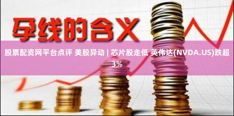 股票配资网平台点评 美股异动 | 芯片股走低 英伟达(NVDA.US)跌超3%