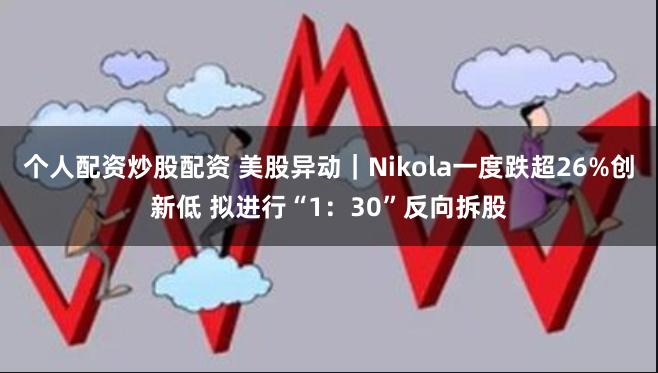 个人配资炒股配资 美股异动｜Nikola一度跌超26%创新低 拟进行“1：30”反向拆股