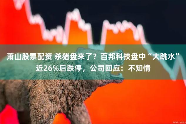 萧山股票配资 杀猪盘来了？百邦科技盘中“大跳水”近26%后跌停，公司回应：不知情