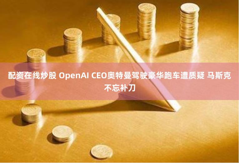 配资在线炒股 OpenAI CEO奥特曼驾驶豪华跑车遭质疑 马斯克不忘补刀