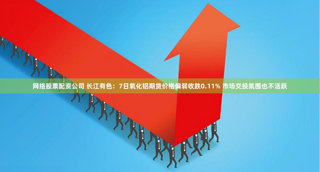 网络股票配资公司 长江有色：7日氧化铝期货价格偏弱收跌0.11% 市场交投氛围也不活跃