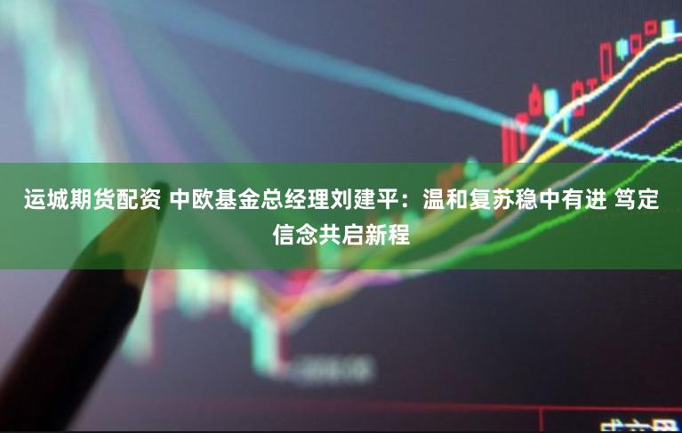 运城期货配资 中欧基金总经理刘建平：温和复苏稳中有进 笃定信念共启新程