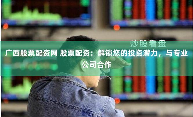 广西股票配资网 股票配资：解锁您的投资潜力，与专业公司合作