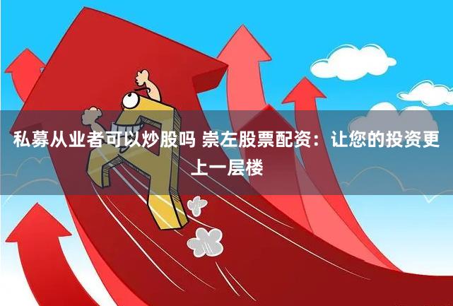 私募从业者可以炒股吗 崇左股票配资：让您的投资更上一层楼