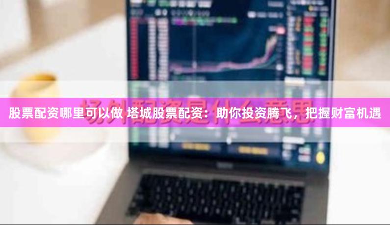 股票配资哪里可以做 塔城股票配资:助你投资腾飞,把握财富机遇