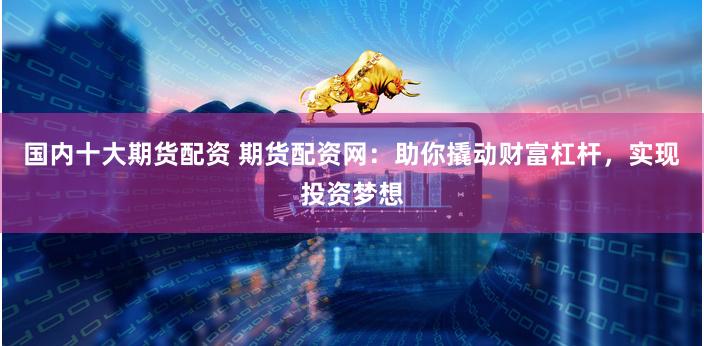 国内十大期货配资 期货配资网：助你撬动财富杠杆，实现投资梦想