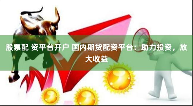 股票配 资平台开户 国内期货配资平台：助力投资，放大收益