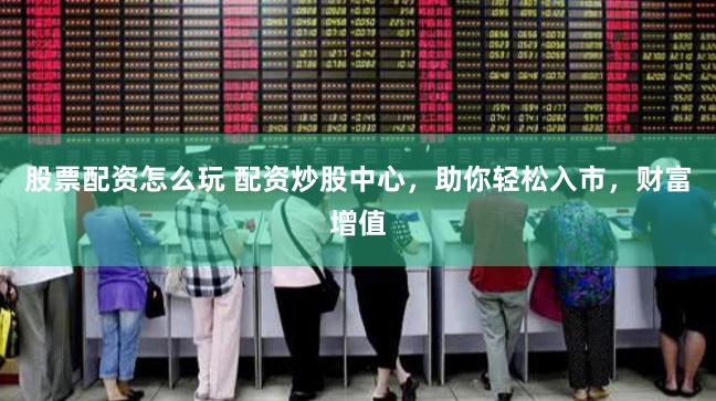 股票配资怎么玩 配资炒股中心，助你轻松入市，财富增值