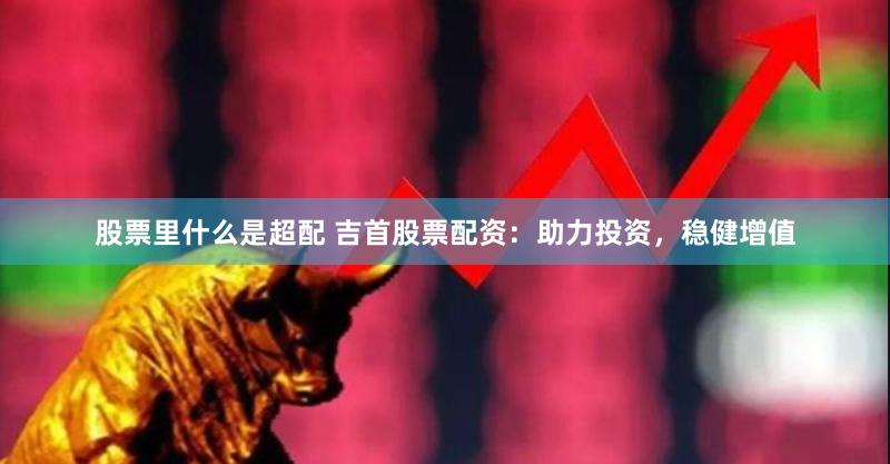 股票里什么是超配 吉首股票配资:助力投资,稳健增值