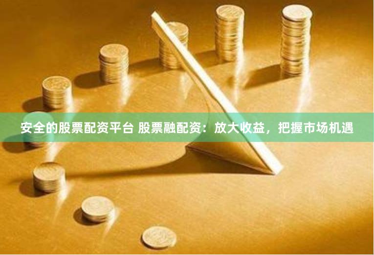 安全的股票配资平台 股票融配资：放大收益，把握市场机遇