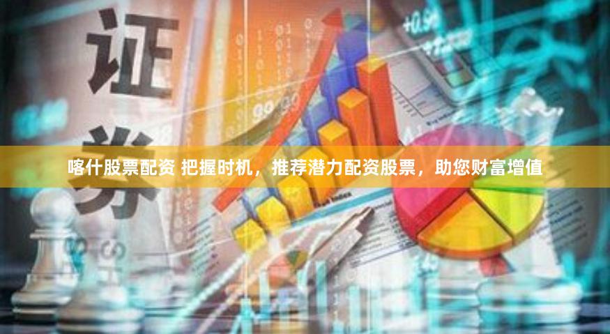 喀什股票配资 把握时机,推荐潜力配资股票,助您财富增值