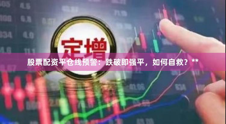 股票配资平仓线预警：跌破即强平，如何自救？**